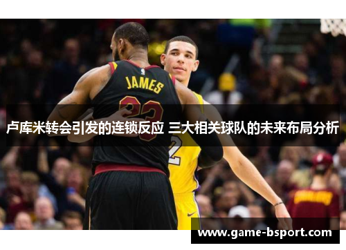 卢库米转会引发的连锁反应 三大相关球队的未来布局分析