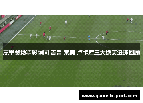 意甲赛场精彩瞬间 吉鲁 莱奥 卢卡库三大绝美进球回顾