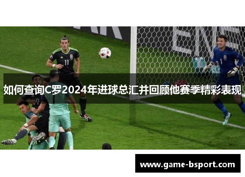 如何查询C罗2024年进球总汇并回顾他赛季精彩表现 如何查询C罗2024年进球总汇并回顾他赛季精彩表现