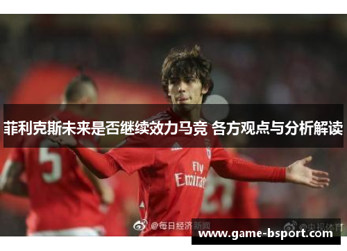 菲利克斯未来是否继续效力马竞 各方观点与分析解读