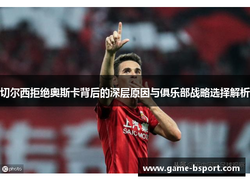 切尔西拒绝奥斯卡背后的深层原因与俱乐部战略选择解析