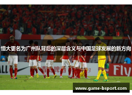 恒大更名为广州队背后的深层含义与中国足球发展的新方向 恒大更名为广州队背后的深层含义与中国足球发展的新方向