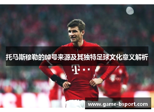 托马斯穆勒的绰号来源及其独特足球文化意义解析 托马斯穆勒的绰号来源及其独特足球文化意义解析
