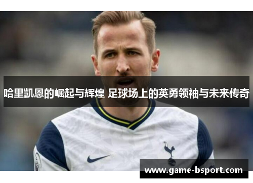 哈里凯恩的崛起与辉煌 足球场上的英勇领袖与未来传奇 哈里凯恩的崛起与辉煌 足球场上的英勇领袖与未来传奇