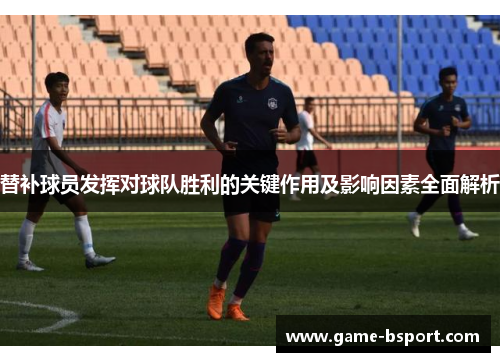 替补球员发挥对球队胜利的关键作用及影响因素全面解析