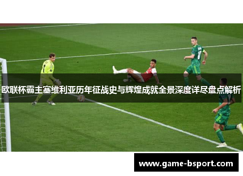 欧联杯霸主塞维利亚历年征战史与辉煌成就全景深度详尽盘点解析